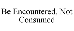 be encountered, not consumed