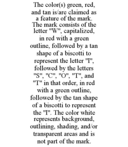 the color(s) green, red, and tan is/are claimed as a feature of the mark.  the mark consists of the letter "w", capitalized, in red with a green outline, followed by a tan shape of a biscotti to represent the letter "i", followed by the letters "s", "c", 