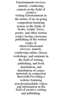 entertainment services, namely, conducting contests in the field of creative writing.entertainment in the nature of an on-going competition featuring writers in the fields of books, scripts, lyrics, poetry, and other written works.on-line electronic publi