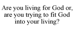 are you living for god or, are you trying to fit god into your living?