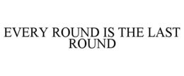 every round is the last round