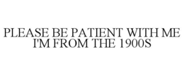 please be patient with me i'm from the 1900s
