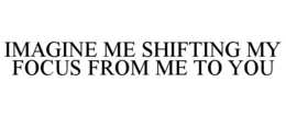 imagine me shifting my focus from me to you